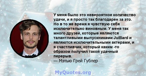 У меня было это невероятное количество удачи, и я просто так благодарен за это. Но в то же время я чувствую себя исключительно виновным. У меня так много друзей, которые являются талантливыми выпускниками Juilliard и