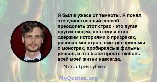 Я был в ужасе от темноты. Я понял, что единственный способ преодолеть этот страх - это пугая других людей, поэтому я стал одержим историями о призраках, рисовал монстров, смотрел фильмы о монстрах, пробираясь в фильмы