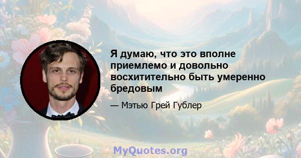 Я думаю, что это вполне приемлемо и довольно восхитительно быть умеренно бредовым