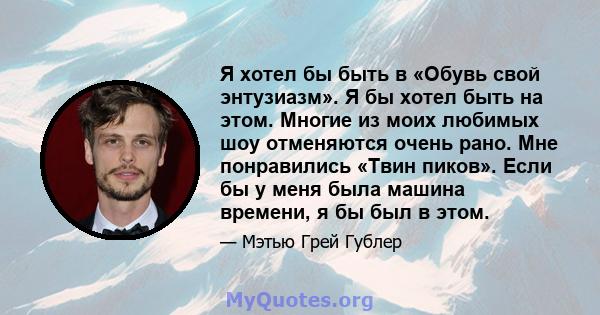 Я хотел бы быть в «Обувь свой энтузиазм». Я бы хотел быть на этом. Многие из моих любимых шоу отменяются очень рано. Мне понравились «Твин пиков». Если бы у меня была машина времени, я бы был в этом.