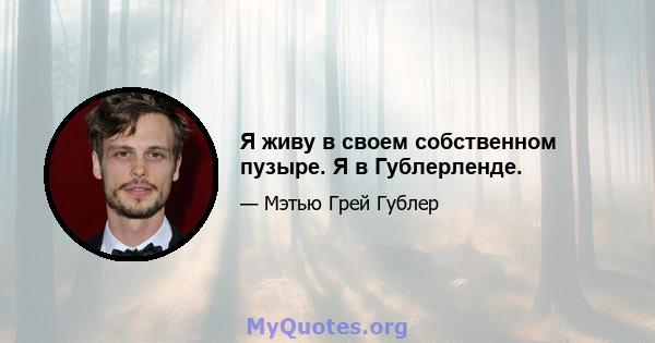 Я живу в своем собственном пузыре. Я в Гублерленде.