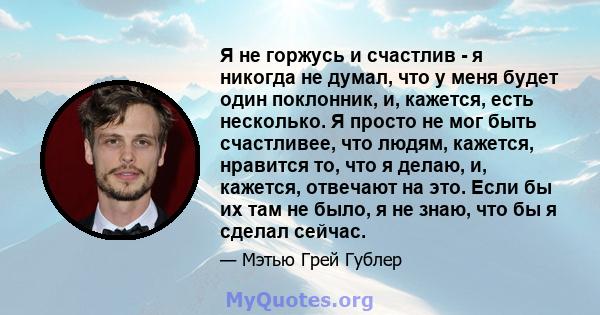 Я не горжусь и счастлив - я никогда не думал, что у меня будет один поклонник, и, кажется, есть несколько. Я просто не мог быть счастливее, что людям, кажется, нравится то, что я делаю, и, кажется, отвечают на это. Если 