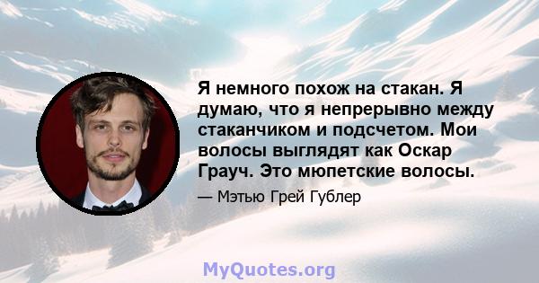 Я немного похож на стакан. Я думаю, что я непрерывно между стаканчиком и подсчетом. Мои волосы выглядят как Оскар Грауч. Это мюпетские волосы.