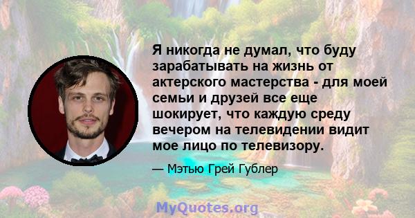 Я никогда не думал, что буду зарабатывать на жизнь от актерского мастерства - для моей семьи и друзей все еще шокирует, что каждую среду вечером на телевидении видит мое лицо по телевизору.