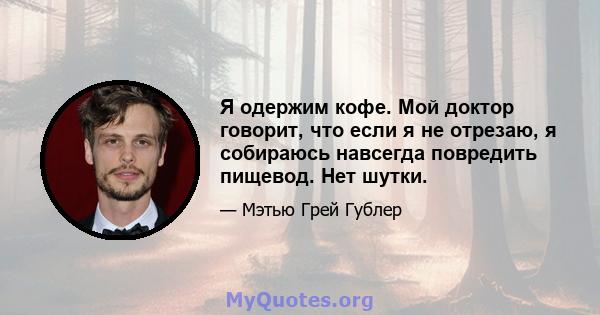 Я одержим кофе. Мой доктор говорит, что если я не отрезаю, я собираюсь навсегда повредить пищевод. Нет шутки.