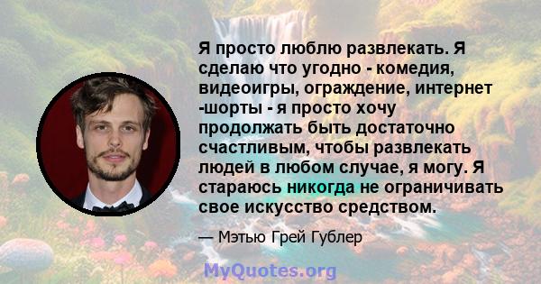 Я просто люблю развлекать. Я сделаю что угодно - комедия, видеоигры, ограждение, интернет -шорты - я просто хочу продолжать быть достаточно счастливым, чтобы развлекать людей в любом случае, я могу. Я стараюсь никогда