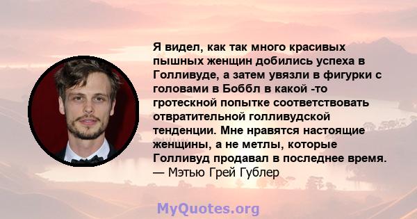 Я видел, как так много красивых пышных женщин добились успеха в Голливуде, а затем увязли в фигурки с головами в Боббл в какой -то гротескной попытке соответствовать отвратительной голливудской тенденции. Мне нравятся