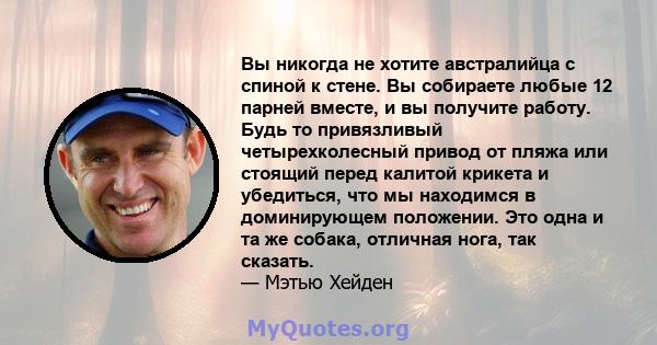 Вы никогда не хотите австралийца с спиной к стене. Вы собираете любые 12 парней вместе, и вы получите работу. Будь то привязливый четырехколесный привод от пляжа или стоящий перед калитой крикета и убедиться, что мы