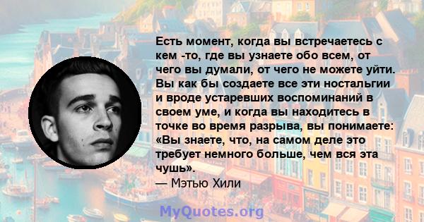 Есть момент, когда вы встречаетесь с кем -то, где вы узнаете обо всем, от чего вы думали, от чего не можете уйти. Вы как бы создаете все эти ностальгии и вроде устаревших воспоминаний в своем уме, и когда вы находитесь