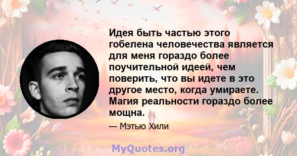 Идея быть частью этого гобелена человечества является для меня гораздо более поучительной идеей, чем поверить, что вы идете в это другое место, когда умираете. Магия реальности гораздо более мощна.