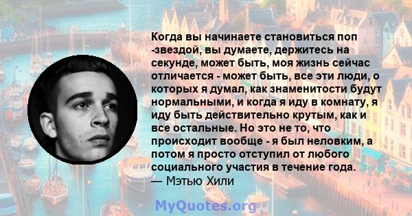 Когда вы начинаете становиться поп -звездой, вы думаете, держитесь на секунде, может быть, моя жизнь сейчас отличается - может быть, все эти люди, о которых я думал, как знаменитости будут нормальными, и когда я иду в