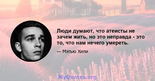 Люди думают, что атеисты не зачем жить, но это неправда - это то, что нам нечего умереть.