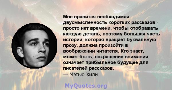 Мне нравится необходимая двусмысленность коротких рассказов - просто нет времени, чтобы отображать каждую деталь, поэтому большая часть истории, которая вращает буквальную прозу, должна произойти в воображении читателя. 