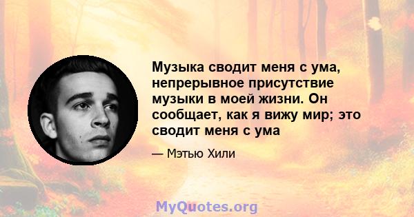 Музыка сводит меня с ума, непрерывное присутствие музыки в моей жизни. Он сообщает, как я вижу мир; это сводит меня с ума