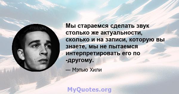 Мы стараемся сделать звук столько же актуальности, сколько и на записи, которую вы знаете, мы не пытаемся интерпретировать его по -другому.