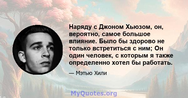 Наряду с Джоном Хьюзом, он, вероятно, самое большое влияние. Было бы здорово не только встретиться с ним; Он один человек, с которым я также определенно хотел бы работать.