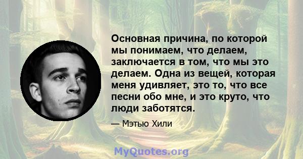 Основная причина, по которой мы понимаем, что делаем, заключается в том, что мы это делаем. Одна из вещей, которая меня удивляет, это то, что все песни обо мне, и это круто, что люди заботятся.