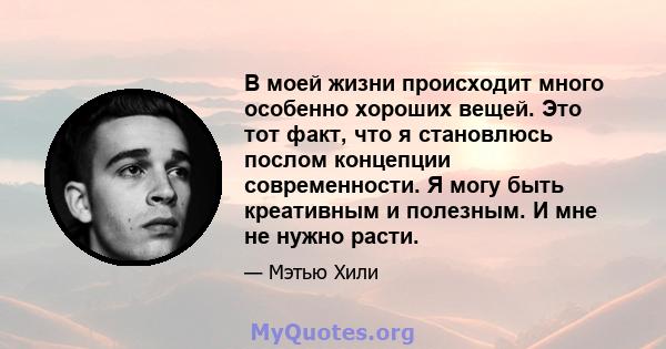 В моей жизни происходит много особенно хороших вещей. Это тот факт, что я становлюсь послом концепции современности. Я могу быть креативным и полезным. И мне не нужно расти.