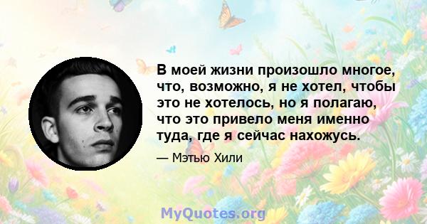 В моей жизни произошло многое, что, возможно, я не хотел, чтобы это не хотелось, но я полагаю, что это привело меня именно туда, где я сейчас нахожусь.