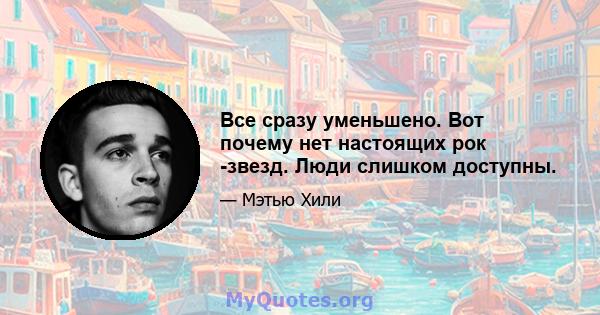 Все сразу уменьшено. Вот почему нет настоящих рок -звезд. Люди слишком доступны.