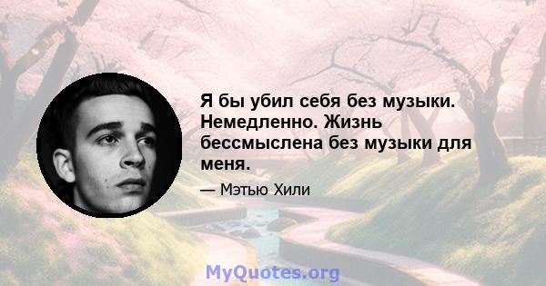 Я бы убил себя без музыки. Немедленно. Жизнь бессмыслена без музыки для меня.