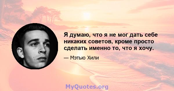 Я думаю, что я не мог дать себе никаких советов, кроме просто сделать именно то, что я хочу.