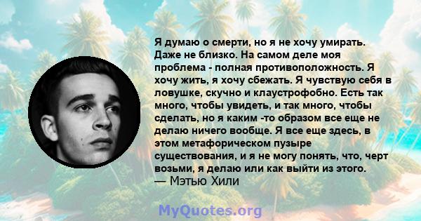 Я думаю о смерти, но я не хочу умирать. Даже не близко. На самом деле моя проблема - полная противоположность. Я хочу жить, я хочу сбежать. Я чувствую себя в ловушке, скучно и клаустрофобно. Есть так много, чтобы