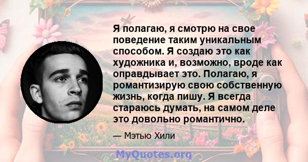 Я полагаю, я смотрю на свое поведение таким уникальным способом. Я создаю это как художника и, возможно, вроде как оправдывает это. Полагаю, я романтизирую свою собственную жизнь, когда пишу. Я всегда стараюсь думать,