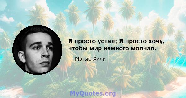 Я просто устал; Я просто хочу, чтобы мир немного молчал.