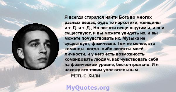 Я всегда старался найти Бога во многих разных вещах, будь то наркотики, женщины и т. Д. и т. Д., Но все эти вещи ощутимы, и они существуют, и вы можете увидеть их, и вы можете почувствовать их. Музыка не существует,