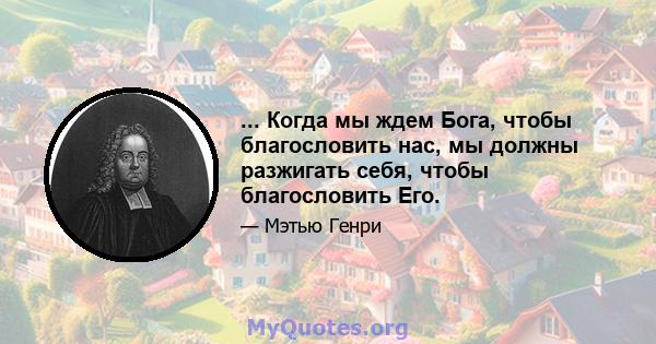 ... Когда мы ждем Бога, чтобы благословить нас, мы должны разжигать себя, чтобы благословить Его.