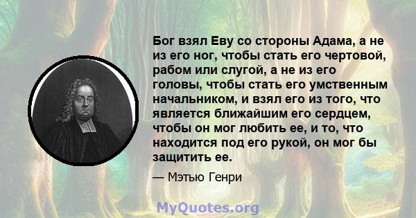 Бог взял Еву со стороны Адама, а не из его ног, чтобы стать его чертовой, рабом или слугой, а не из его головы, чтобы стать его умственным начальником, и взял его из того, что является ближайшим его сердцем, чтобы он