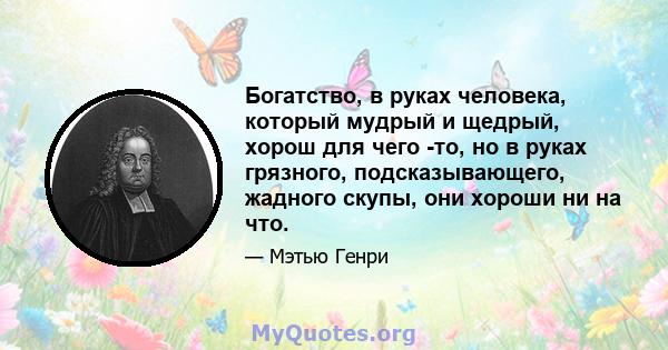 Богатство, в руках человека, который мудрый и щедрый, хорош для чего -то, но в руках грязного, подсказывающего, жадного скупы, они хороши ни на что.