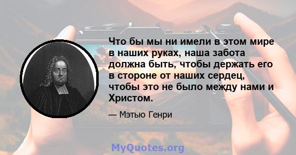 Что бы мы ни имели в этом мире в наших руках, наша забота должна быть, чтобы держать его в стороне от наших сердец, чтобы это не было между нами и Христом.