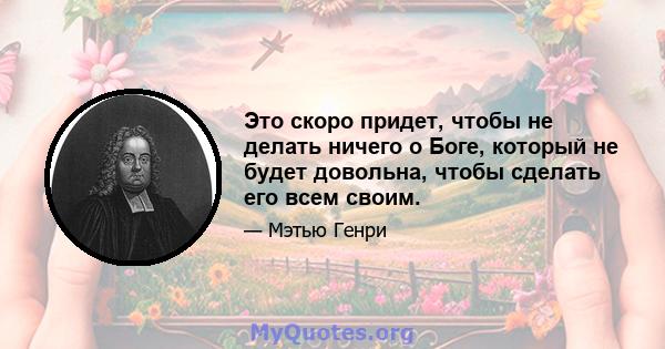 Это скоро придет, чтобы не делать ничего о Боге, который не будет довольна, чтобы сделать его всем своим.