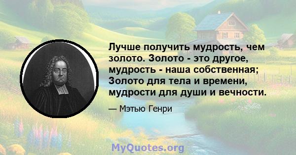 Лучше получить мудрость, чем золото. Золото - это другое, мудрость - наша собственная; Золото для тела и времени, мудрости для души и вечности.