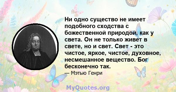 Ни одно существо не имеет подобного сходства с божественной природой, как у света. Он не только живет в свете, но и свет. Свет - это чистое, яркое, чистое, духовное, несмешанное вещество. Бог бесконечно так.