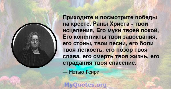 Приходите и посмотрите победы на кресте. Раны Христа - твои исцеления, Его муки твоей покой, Его конфликты твои завоевания, его стоны, твои песни, его боли твоя легкость, его позор твоя слава, его смерть твоя жизнь, его 