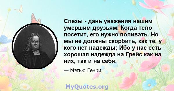 Слезы - дань уважения нашим умершим друзьям. Когда тело посетит, его нужно поливать. Но мы не должны скорбить, как те, у кого нет надежды; Ибо у нас есть хорошая надежда на Грейс как на них, так и на себя.