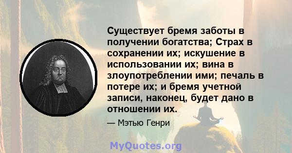 Существует бремя заботы в получении богатства; Страх в сохранении их; искушение в использовании их; вина в злоупотреблении ими; печаль в потере их; и бремя учетной записи, наконец, будет дано в отношении их.