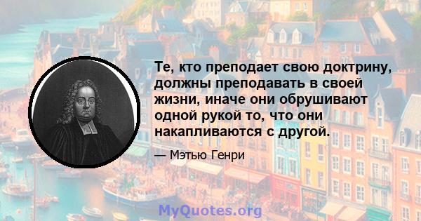 Те, кто преподает свою доктрину, должны преподавать в своей жизни, иначе они обрушивают одной рукой то, что они накапливаются с другой.