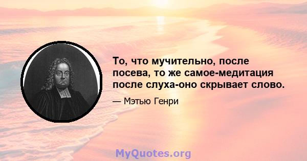 То, что мучительно, после посева, то же самое-медитация после слуха-оно скрывает слово.