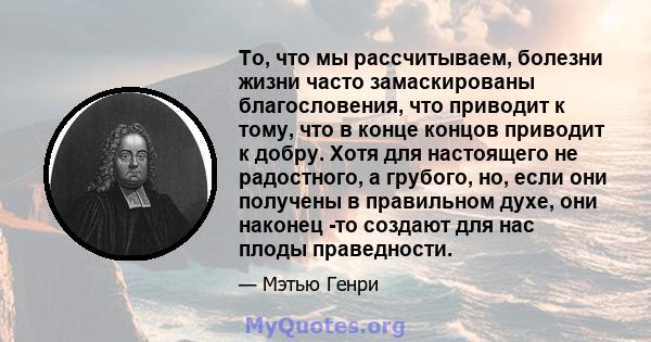 То, что мы рассчитываем, болезни жизни часто замаскированы благословения, что приводит к тому, что в конце концов приводит к добру. Хотя для настоящего не радостного, а грубого, но, если они получены в правильном духе,