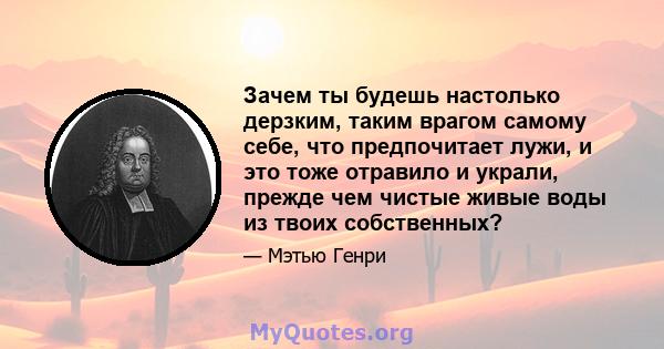 Зачем ты будешь настолько дерзким, таким врагом самому себе, что предпочитает лужи, и это тоже отравило и украли, прежде чем чистые живые воды из твоих собственных?