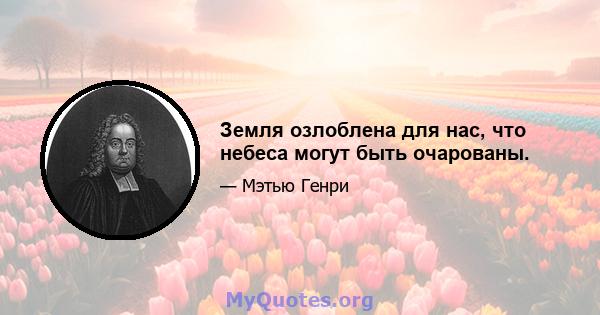 Земля озлоблена для нас, что небеса могут быть очарованы.