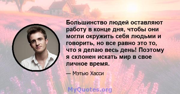 Большинство людей оставляют работу в конце дня, чтобы они могли окружить себя людьми и говорить, но все равно это то, что я делаю весь день! Поэтому я склонен искать мир в свое личное время.