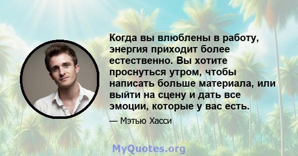 Когда вы влюблены в работу, энергия приходит более естественно. Вы хотите проснуться утром, чтобы написать больше материала, или выйти на сцену и дать все эмоции, которые у вас есть.