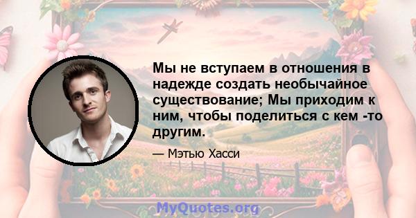 Мы не вступаем в отношения в надежде создать необычайное существование; Мы приходим к ним, чтобы поделиться с кем -то другим.