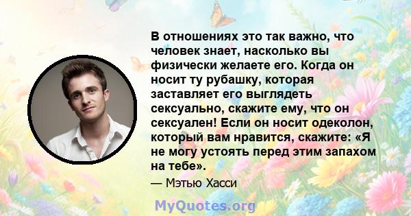 В отношениях это так важно, что человек знает, насколько вы физически желаете его. Когда он носит ту рубашку, которая заставляет его выглядеть сексуально, скажите ему, что он сексуален! Если он носит одеколон, который