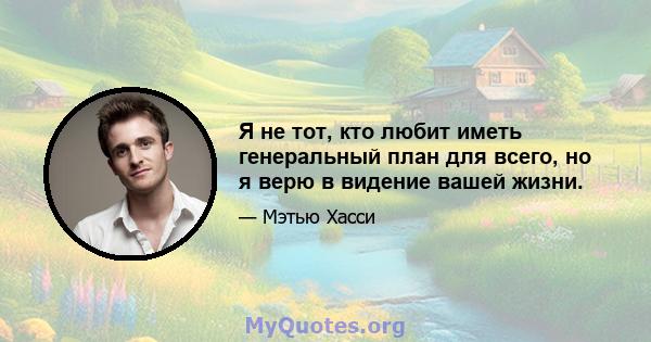 Я не тот, кто любит иметь генеральный план для всего, но я верю в видение вашей жизни.